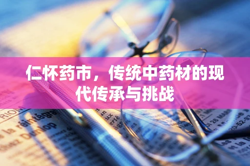 仁怀药市，传统中药材的现代传承与挑战