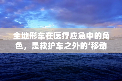 全地形车在医疗应急中的角色，是救护车之外的‘移动药柜’吗？