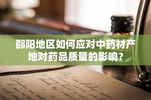 邵阳地区如何应对中药材产地对药品质量的影响？