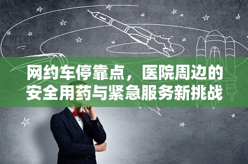 网约车停靠点，医院周边的安全用药与紧急服务新挑战