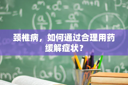 颈椎病，如何通过合理用药缓解症状？