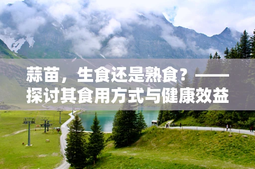 蒜苗，生食还是熟食？——探讨其食用方式与健康效益