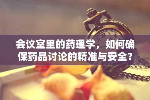会议室里的药理学，如何确保药品讨论的精准与安全？