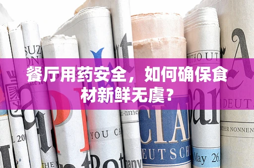 餐厅用药安全，如何确保食材新鲜无虞？