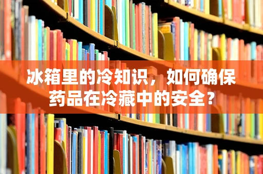 冰箱里的冷知识，如何确保药品在冷藏中的安全？
