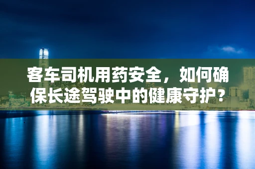 客车司机用药安全，如何确保长途驾驶中的健康守护？