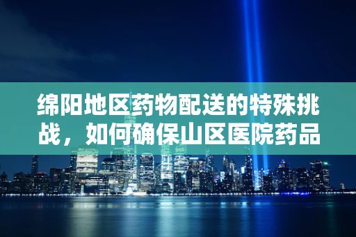 绵阳地区药物配送的特殊挑战，如何确保山区医院药品的及时与安全？