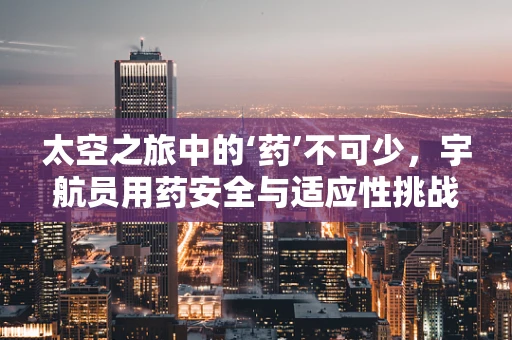 太空之旅中的‘药’不可少，宇航员用药安全与适应性挑战