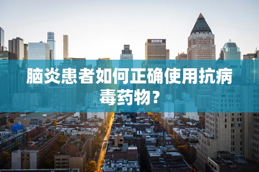 脑炎患者如何正确使用抗病毒药物？