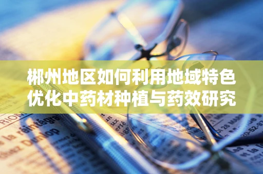 郴州地区如何利用地域特色优化中药材种植与药效研究？