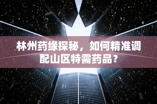 林州药缘探秘，如何精准调配山区特需药品？