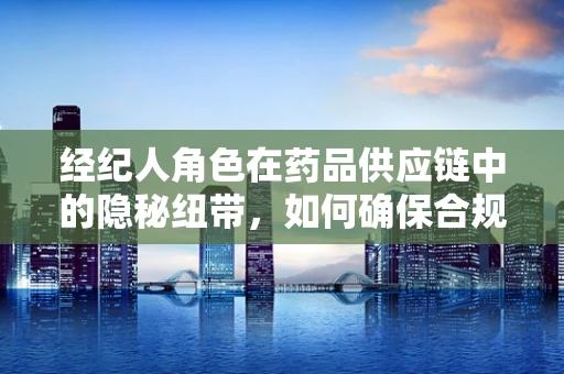 经纪人角色在药品供应链中的隐秘纽带，如何确保合规与效率？