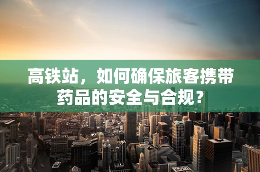 高铁站，如何确保旅客携带药品的安全与合规？