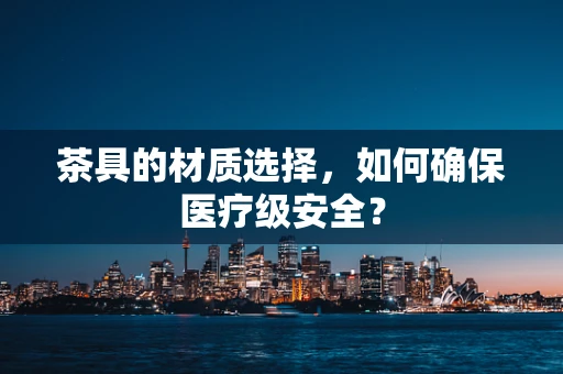 茶具的材质选择，如何确保医疗级安全？