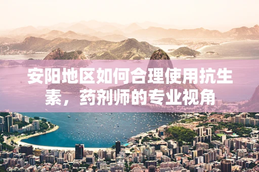 安阳地区如何合理使用抗生素，药剂师的专业视角