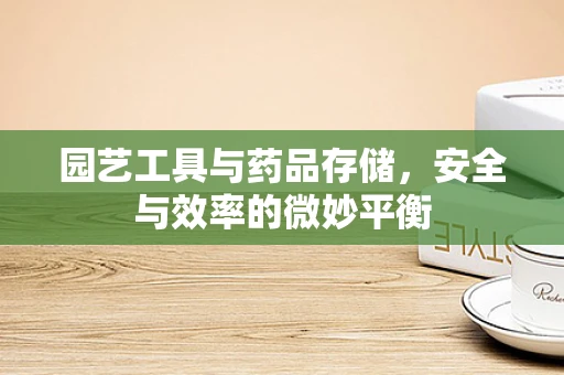 园艺工具与药品存储，安全与效率的微妙平衡
