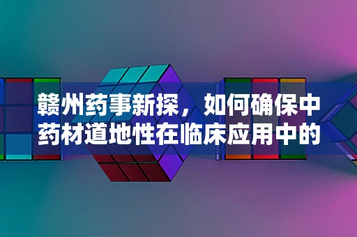 赣州药事新探，如何确保中药材道地性在临床应用中的有效传承？