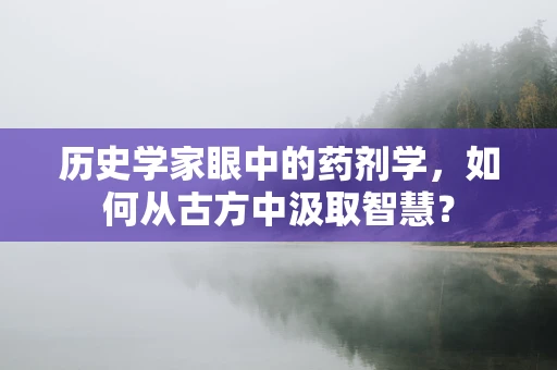 历史学家眼中的药剂学，如何从古方中汲取智慧？