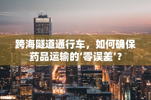跨海隧道通行车，如何确保药品运输的‘零误差’？
