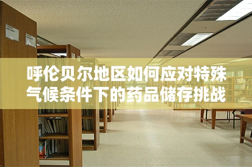 呼伦贝尔地区如何应对特殊气候条件下的药品储存挑战？
