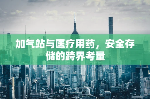 加气站与医疗用药，安全存储的跨界考量