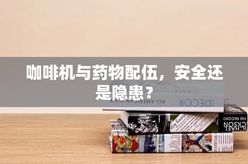 咖啡机与药物配伍，安全还是隐患？