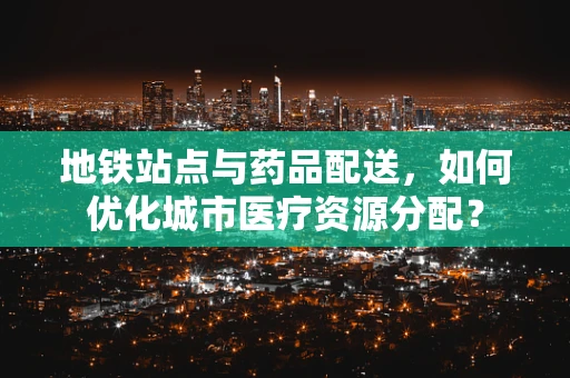 地铁站点与药品配送，如何优化城市医疗资源分配？