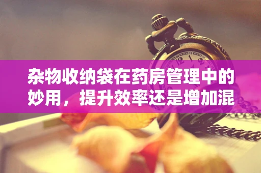 杂物收纳袋在药房管理中的妙用，提升效率还是增加混乱？