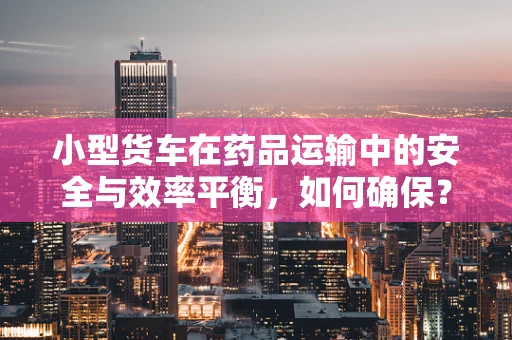 小型货车在药品运输中的安全与效率平衡，如何确保？
