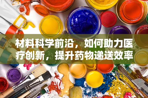 材料科学前沿，如何助力医疗创新，提升药物递送效率？