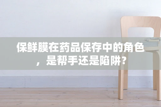 保鲜膜在药品保存中的角色，是帮手还是陷阱？