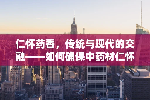 仁怀药香，传统与现代的交融——如何确保中药材仁怀地道的品质？
