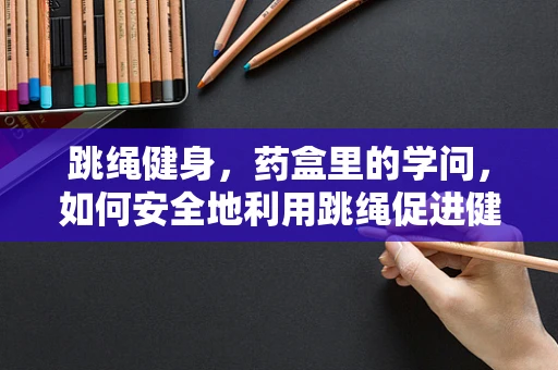 跳绳健身，药盒里的学问，如何安全地利用跳绳促进健康？
