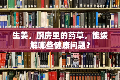 生姜，厨房里的药草，能缓解哪些健康问题？