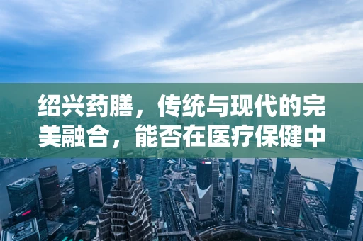绍兴药膳，传统与现代的完美融合，能否在医疗保健中发挥更大作用？