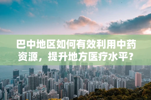 巴中地区如何有效利用中药资源，提升地方医疗水平？