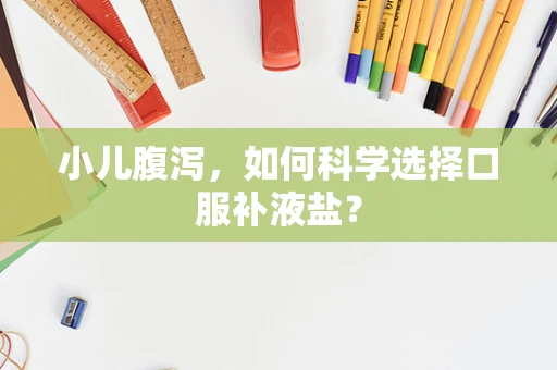 小儿腹泻，如何科学选择口服补液盐？