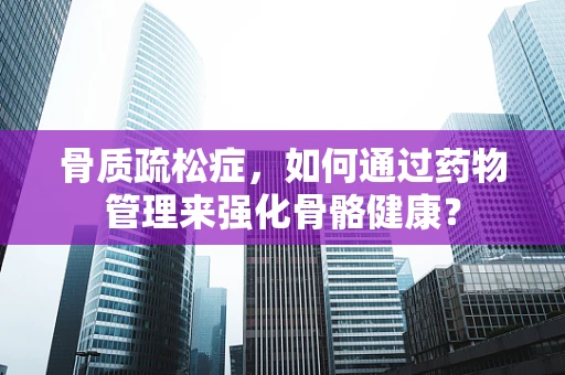 骨质疏松症，如何通过药物管理来强化骨骼健康？