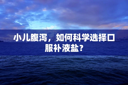 小儿腹泻，如何科学选择口服补液盐？