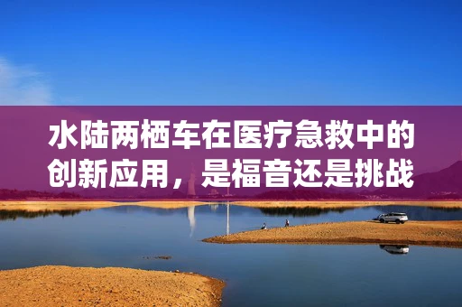 水陆两栖车在医疗急救中的创新应用，是福音还是挑战？