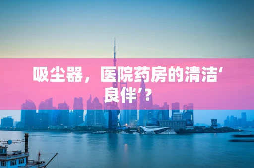 吸尘器，医院药房的清洁‘良伴’？