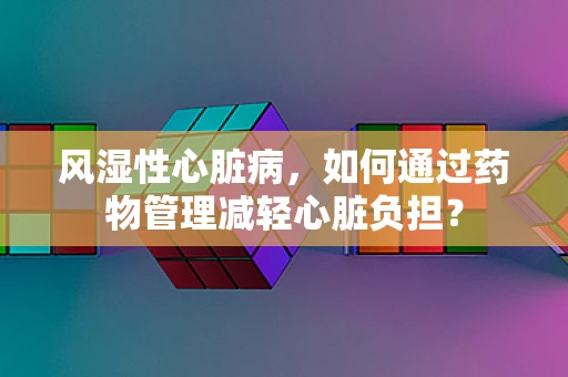 风湿性心脏病，如何通过药物管理减轻心脏负担？