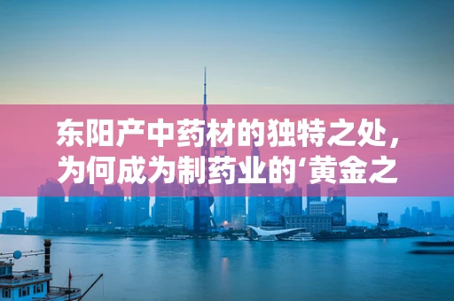 东阳产中药材的独特之处，为何成为制药业的‘黄金之地’？