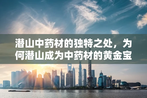潜山中药材的独特之处，为何潜山成为中药材的黄金宝库？