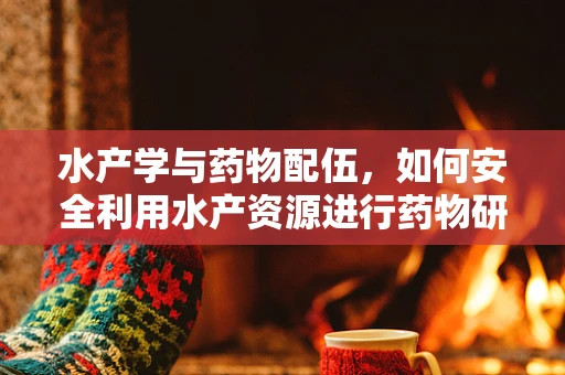 水产学与药物配伍，如何安全利用水产资源进行药物研发？