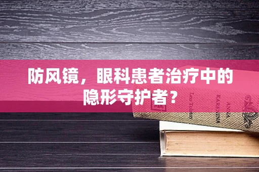 防风镜，眼科患者治疗中的隐形守护者？