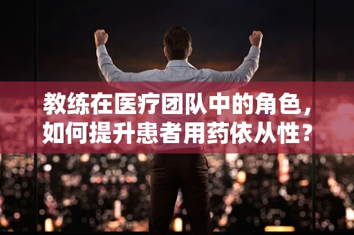 教练在医疗团队中的角色，如何提升患者用药依从性？