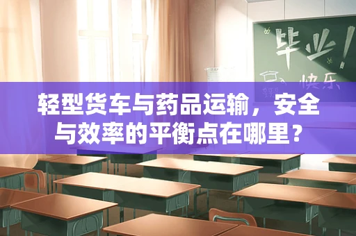 轻型货车与药品运输，安全与效率的平衡点在哪里？