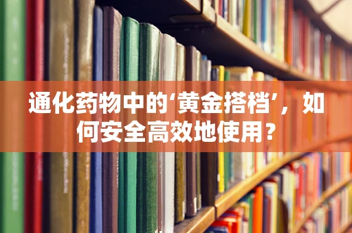 通化药物中的‘黄金搭档’，如何安全高效地使用？