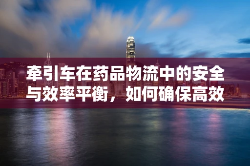 牵引车在药品物流中的安全与效率平衡，如何确保高效运输同时保障药品安全？